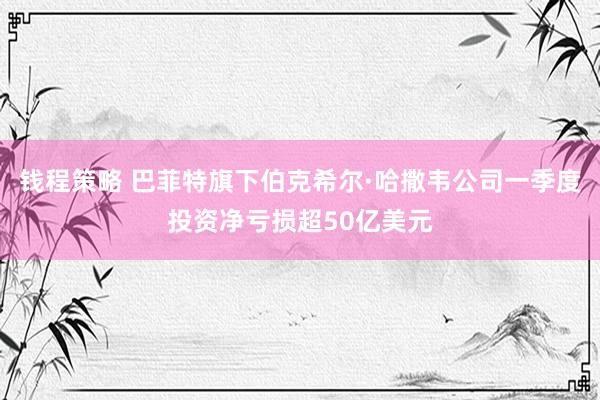 钱程策略 巴菲特旗下伯克希尔·哈撒韦公司一季度投资净亏损超50亿美元