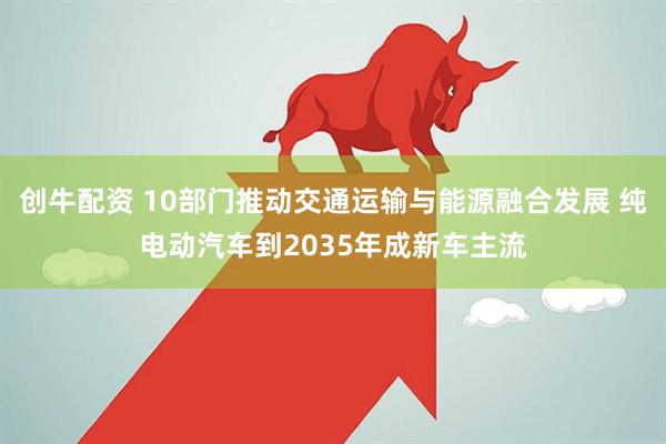 创牛配资 10部门推动交通运输与能源融合发展 纯电动汽车到2035年成新车主流