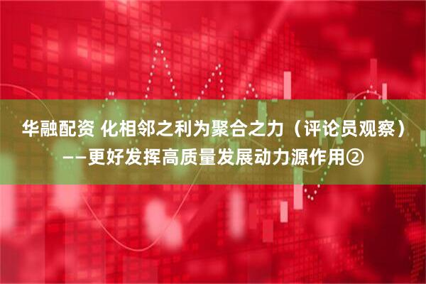 华融配资 化相邻之利为聚合之力（评论员观察）——更好发挥高质量发展动力源作用②