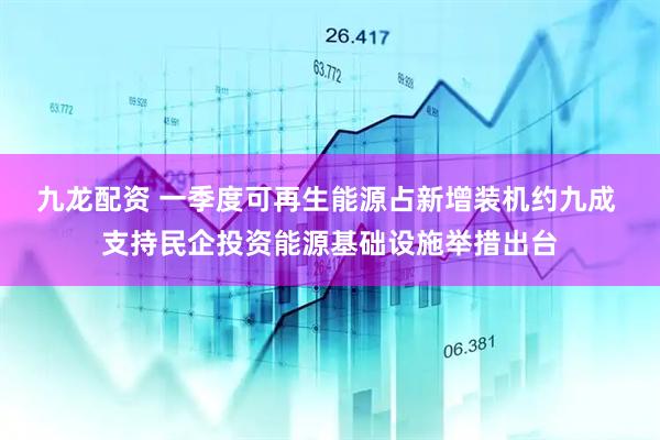九龙配资 一季度可再生能源占新增装机约九成 支持民企投资能源基础设施举措出台