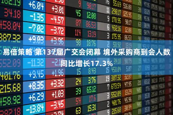 易倍策略 第137届广交会闭幕 境外采购商到会人数同比增长17.3%