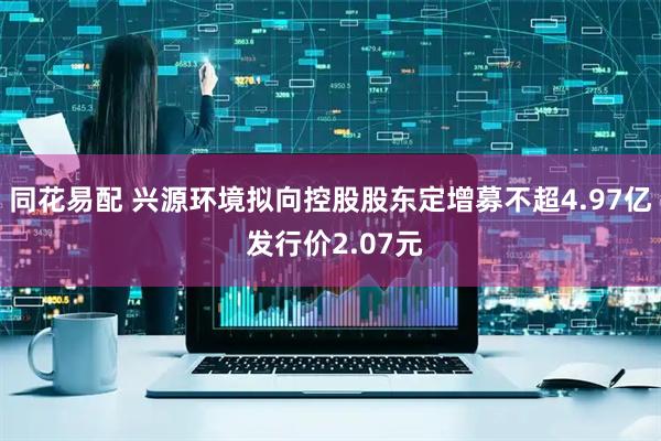 同花易配 兴源环境拟向控股股东定增募不超4.97亿 发行价2.07元