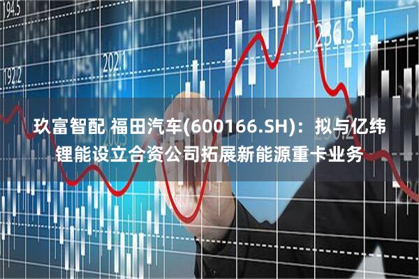 玖富智配 福田汽车(600166.SH)：拟与亿纬锂能设立合资公司拓展新能源重卡业务