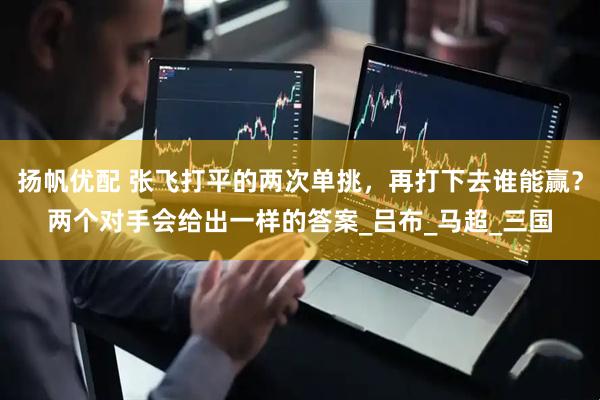 扬帆优配 张飞打平的两次单挑，再打下去谁能赢？两个对手会给出一样的答案_吕布_马超_三国