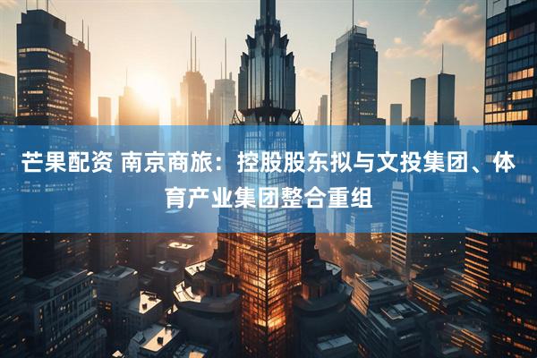 芒果配资 南京商旅：控股股东拟与文投集团、体育产业集团整合重组