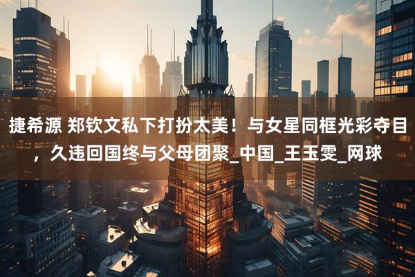 捷希源 郑钦文私下打扮太美！与女星同框光彩夺目，久违回国终与父母团聚_中国_王玉雯_网球