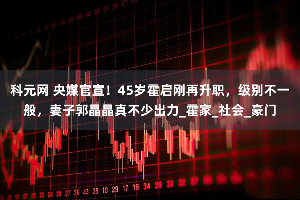 科元网 央媒官宣！45岁霍启刚再升职，级别不一般，妻子郭晶晶真不少出力_霍家_社会_豪门
