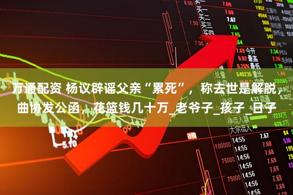 万通配资 杨议辟谣父亲“累死”，称去世是解脱，曲协发公函，花篮钱几十万_老爷子_孩子_日子