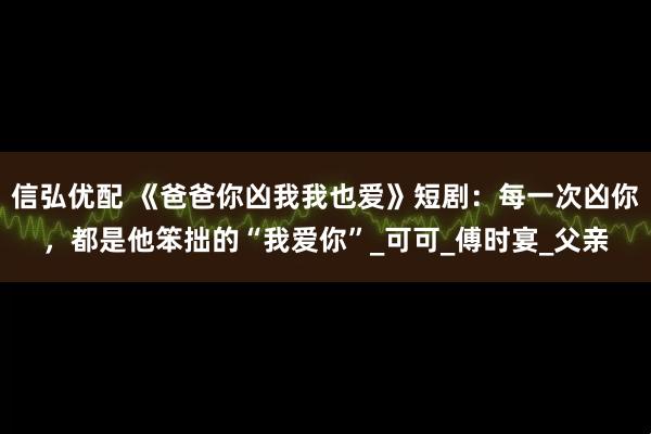 信弘优配 《爸爸你凶我我也爱》短剧：每一次凶你，都是他笨拙的“我爱你”_可可_傅时宴_父亲