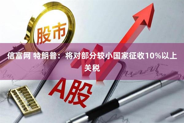 信富网 特朗普：将对部分较小国家征收10%以上关税