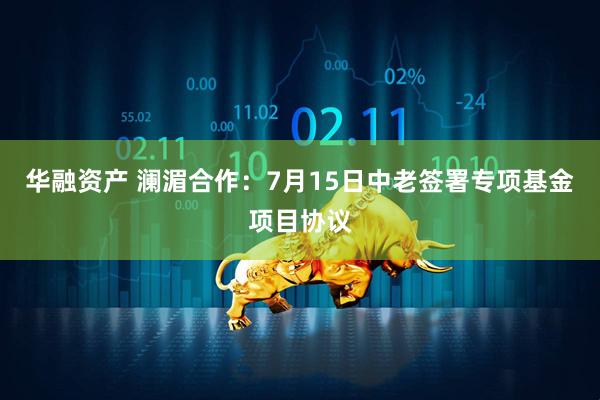 华融资产 澜湄合作：7月15日中老签署专项基金项目协议