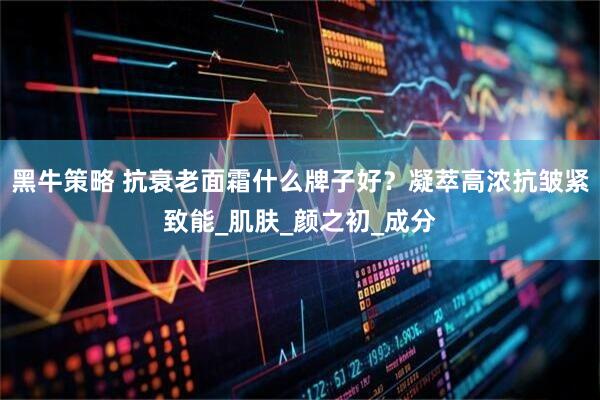 黑牛策略 抗衰老面霜什么牌子好？凝萃高浓抗皱紧致能_肌肤_颜之初_成分