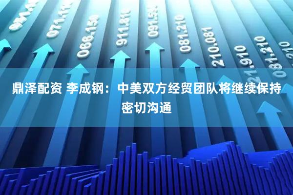 鼎泽配资 李成钢：中美双方经贸团队将继续保持密切沟通