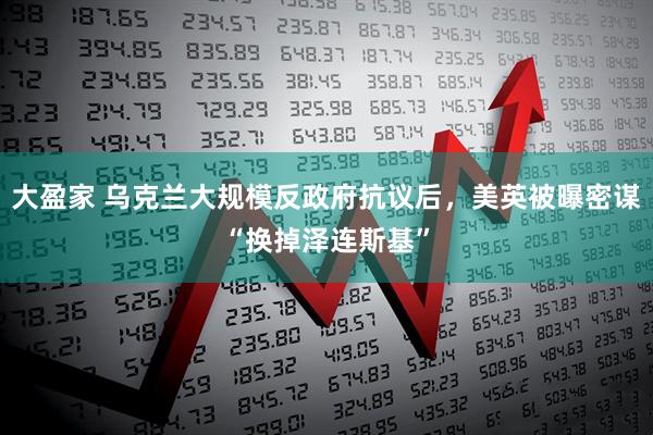 大盈家 乌克兰大规模反政府抗议后，美英被曝密谋“换掉泽连斯基”