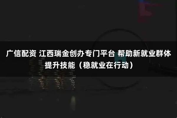 广信配资 江西瑞金创办专门平台 帮助新就业群体提升技能（稳就业在行动）