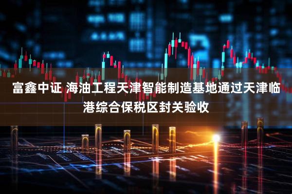 富鑫中证 海油工程天津智能制造基地通过天津临港综合保税区封关验收
