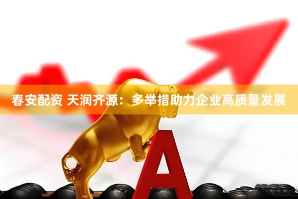 春安配资 天润齐源：多举措助力企业高质量发展