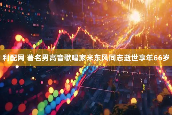 利配网 著名男高音歌唱家米东风同志逝世享年66岁