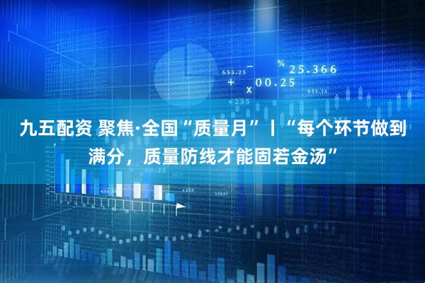 九五配资 聚焦·全国“质量月”丨“每个环节做到满分，质量防线才能固若金汤”