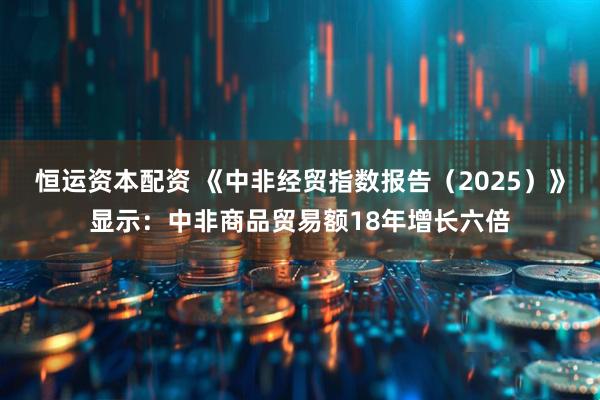恒运资本配资 《中非经贸指数报告（2025）》显示：中非商品贸易额18年增长六倍
