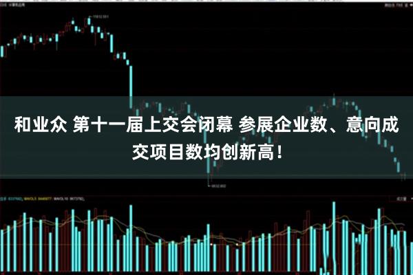 和业众 第十一届上交会闭幕 参展企业数、意向成交项目数均创新高！