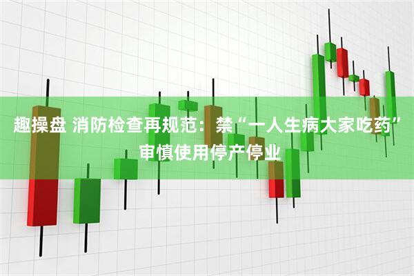 趣操盘 消防检查再规范：禁“一人生病大家吃药” 审慎使用停产停业