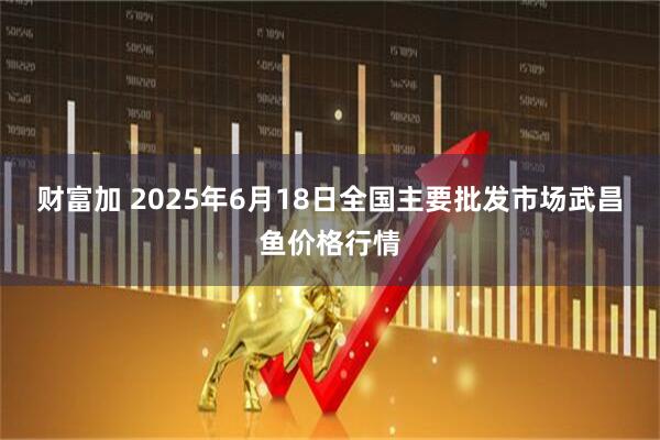 财富加 2025年6月18日全国主要批发市场武昌鱼价格行情