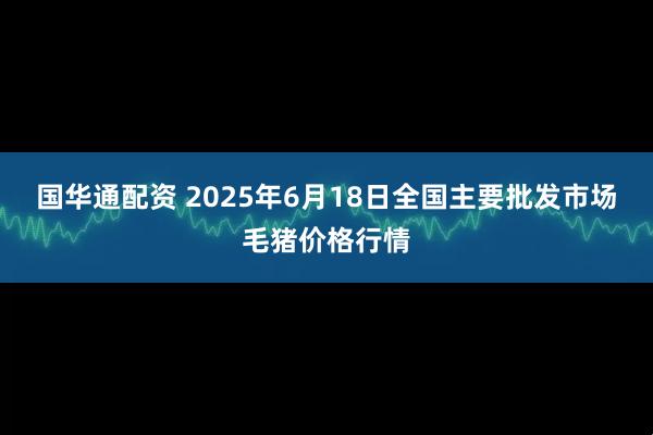 国华通配资 2025年6月18日全国主要批发市场毛猪价格行情