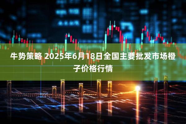 牛势策略 2025年6月18日全国主要批发市场橙子价格行情