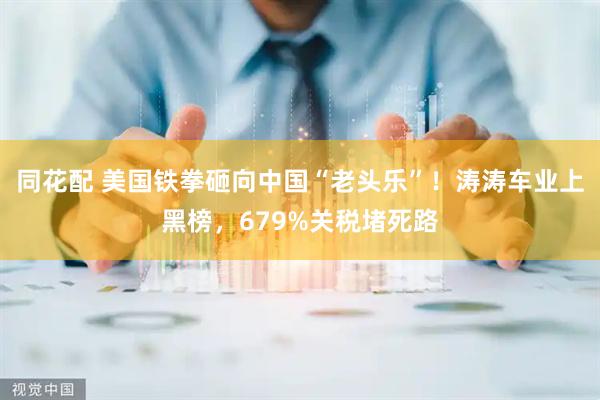 同花配 美国铁拳砸向中国“老头乐”！涛涛车业上黑榜，679%关税堵死路
