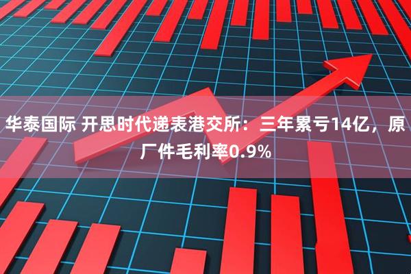 华泰国际 开思时代递表港交所：三年累亏14亿，原厂件毛利率0.9%