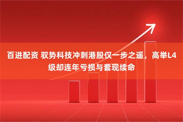 百进配资 驭势科技冲刺港股仅一步之遥，高举L4级却连年亏损与套现续命